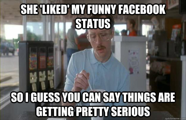 she 'liked' my funny facebook status So I guess you can say things are getting pretty serious  Things are getting pretty serious
