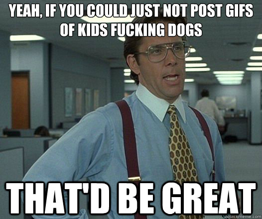 Yeah, if you could just not post gifs of kids fucking dogs That'd be great - Yeah, if you could just not post gifs of kids fucking dogs That'd be great  Lumbergh