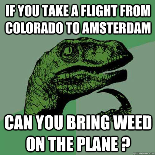 IF YOU TAKE A FLIGHT FROM COLORADO TO AMSTERDAM CAN YOU BRING WEED ON THE PLANE ?  Philosoraptor
