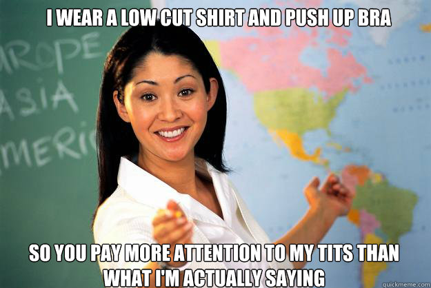 I wear a low cut shirt and push up bra So you pay more attention to my tits than what I'm actually saying  Unhelpful High School Teacher