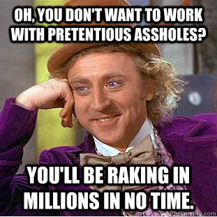 Oh, you don't want to work with pretentious assholes? you'll be raking in millions in no time.  Creepy Wonka