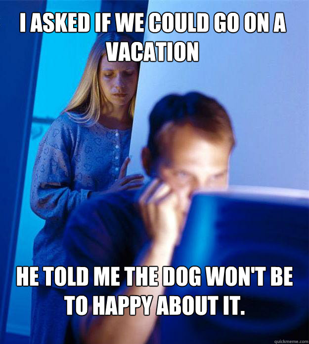 I asked if we could go on a vacation he told me the dog won't be to happy about it.  Redditors Wife