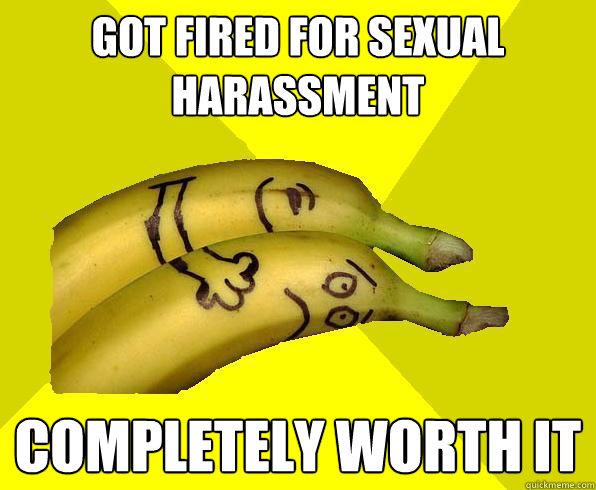got fired for sexual harassment completely worth it  Sexual Deviant Banana