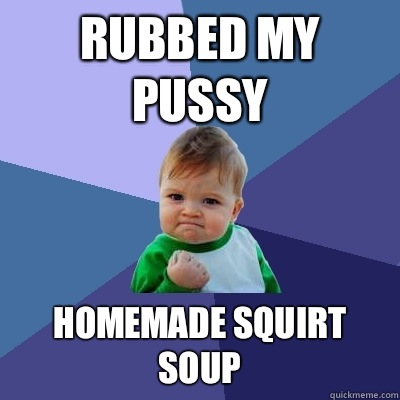 Rubbed my pussy Homemade squirt soup   Success Kid