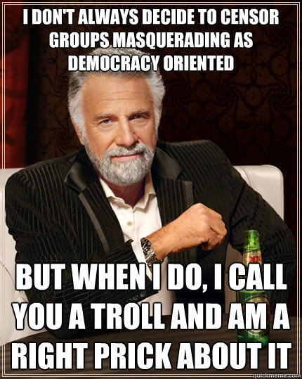 I don't always decide to censor groups masquerading as democracy oriented but when I do, I call you a troll and am a right prick about it  The Most Interesting Man In The World
