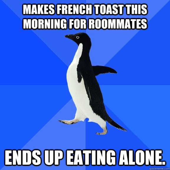 Makes french toast this morning for roommates ends up eating alone.   Socially Awkward Penguin