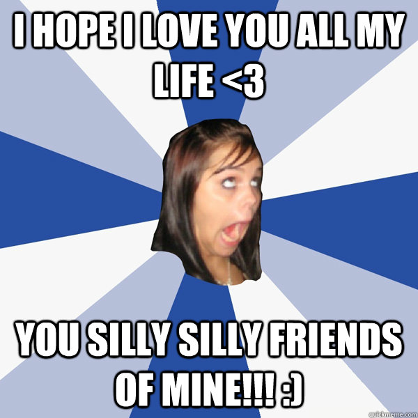 I hope I love you all my life <3 you silly silly friends of mine!!! :)  Annoying Facebook Girl