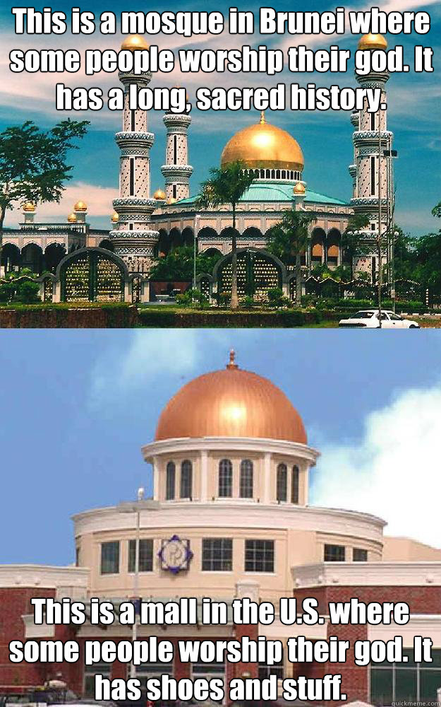 This is a mosque in Brunei where some people worship their god. It has a long, sacred history. This is a mall in the U.S. where some people worship their god. It has shoes and stuff.   
