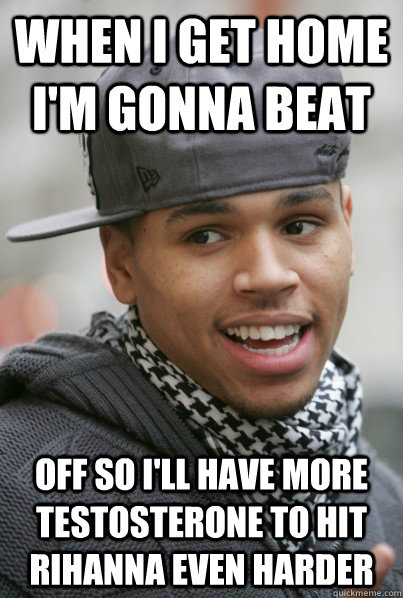 When I get home i'm gonna beat off so i'll have more testosterone to hit rihanna even harder  - When I get home i'm gonna beat off so i'll have more testosterone to hit rihanna even harder   Scumbag Chris Brown