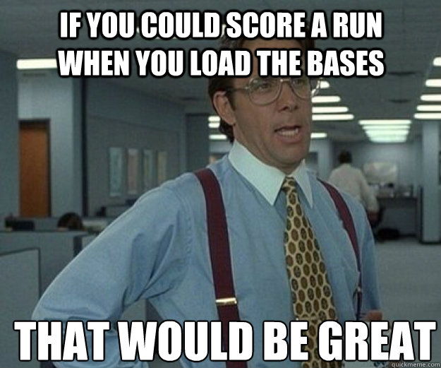 If you could score a run when you load the bases THAT WOULD BE GREAT  that would be great
