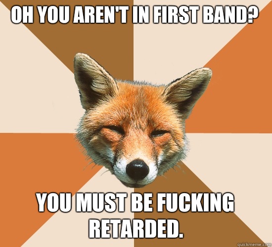 Oh you aren't in first band?
 You must be fucking retarded.  Condescending Fox