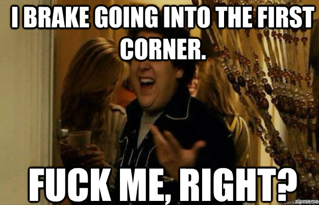 I brake going into the first corner. FUCK ME, RIGHT?  fuck me right 2