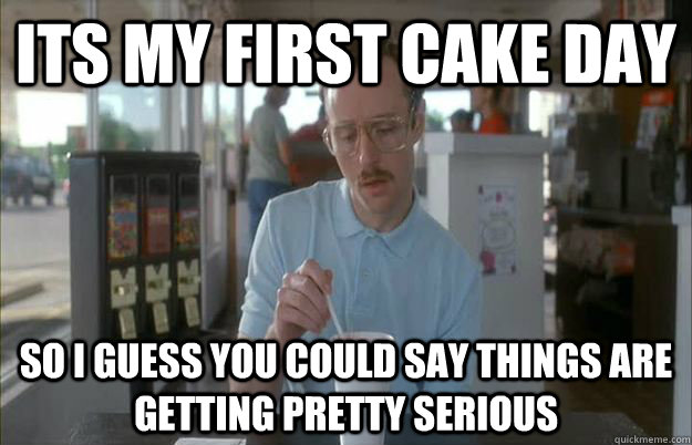 Its my first cake day So i guess you could say things are getting pretty serious  Gettin Pretty Serious