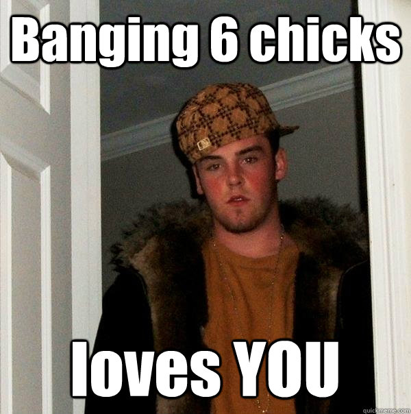 Banging 6 chicks loves YOU  Scumbag Steve