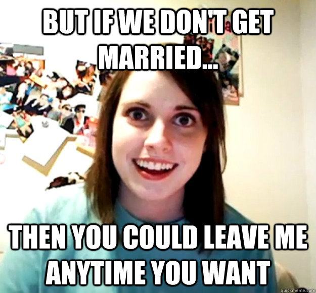 But if we don't get married... Then you could leave me anytime you want  Overly Attached Girlfriend