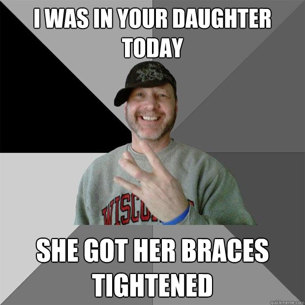 i was in your daughter today  she got her braces tightened  Hood Dad