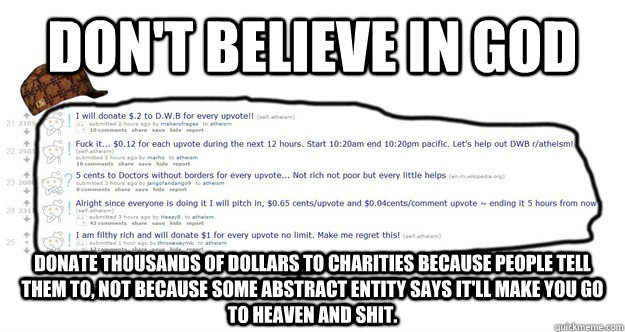 don't believe in god DONATE THOUSANDS OF DOLLARS TO CHARITIES BECAUSE PEOPLE TELL THEM TO, NOT BECAUSE SOME ABSTRACT ENTITY SAYS IT'LL MAKE YOU GO TO HEAVEN AND SHIT. - don't believe in god DONATE THOUSANDS OF DOLLARS TO CHARITIES BECAUSE PEOPLE TELL THEM TO, NOT BECAUSE SOME ABSTRACT ENTITY SAYS IT'LL MAKE YOU GO TO HEAVEN AND SHIT.  Misc