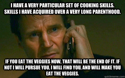 I have a very particular set of cooking skills. Skills I have acquired over a very long parenthood. If you eat the veggies now, that will be the end of it. If not I will pursue you, I will find you, and will make you eat the veggies.  Angry Liam Neeson