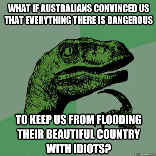 What if australians convinced us that everything there is dangerous to keep us from flooding their beautiful country with idiots?   Philosoraptor