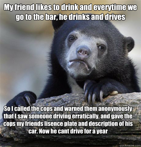 My friend likes to drink and everytime we go to the bar, he drinks and drives So I called the cops and warned them anonymously that I saw someone driving erratically, and gave the cops my friends lisence plate and description of his car. Now he cant drive - My friend likes to drink and everytime we go to the bar, he drinks and drives So I called the cops and warned them anonymously that I saw someone driving erratically, and gave the cops my friends lisence plate and description of his car. Now he cant drive  Confession Bear