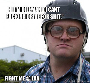 Hi I'm dilly  and I cant fucking drive for shit.
 Fight me @ LAN  TPB Bubbles