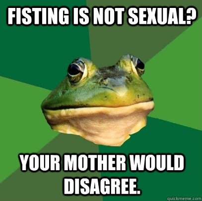 Fisting is not sexual? Your mother would disagree. - Fisting is not sexual? Your mother would disagree.  Foul Bachelor Frog