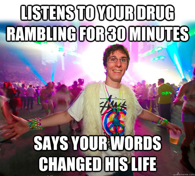 Listens to your drug rambling for 30 minutes says your words changed his life   Good Guy Raver