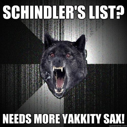 Schindler's list? needs more yakkity sax!  Insanity Wolf