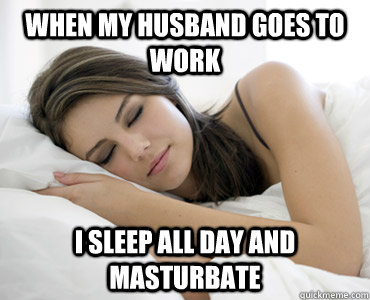 When my husband goes to work i sleep all day and masturbate - When my husband goes to work i sleep all day and masturbate  Sleep Meme