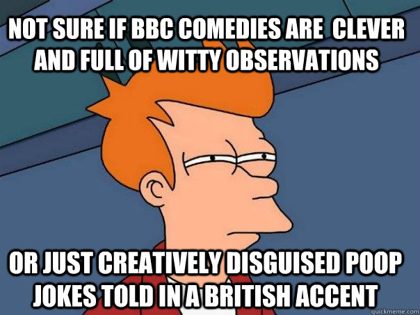 NOT SURE IF BBC COMEDIES ARE  CLEVER AND FULL OF WITTY OBSERVATIONS OR JUST CREATIVELY DISGUISED POOP JOKES TOLD IN A BRITISH ACCENT - NOT SURE IF BBC COMEDIES ARE  CLEVER AND FULL OF WITTY OBSERVATIONS OR JUST CREATIVELY DISGUISED POOP JOKES TOLD IN A BRITISH ACCENT  Futurama Fry