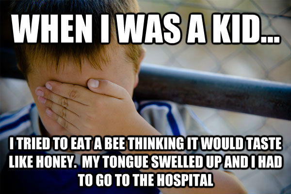WHEN I WAS A KID... I TRIED TO EAT A BEE THINKING IT WOULD TASTE LIKE HONEY.  MY TONGUE SWELLED UP AND I HAD TO GO TO THE HOSPITAL  Confession kid