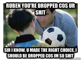 Ruben you're dropped cos ur shit Sir i know, u made the right choice, i should be dropped cos im so shit  Asshole Soccer Coach