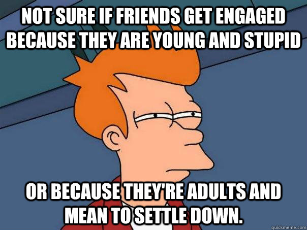 Not sure if friends get engaged because they are young and stupid or because they're adults and mean to settle down.  Futurama Fry