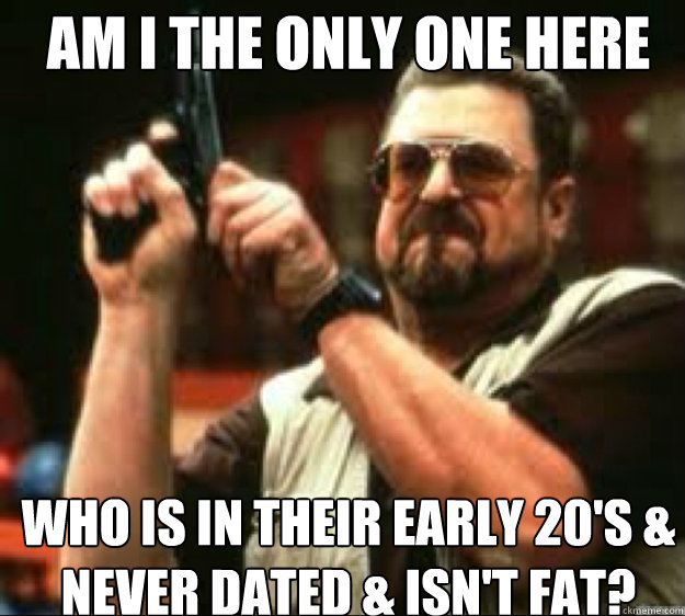 AM i the only one HERE WHO IS IN THEIR EARLY 20's & NEVER DATED & ISN'T FAT?  Angey Walter