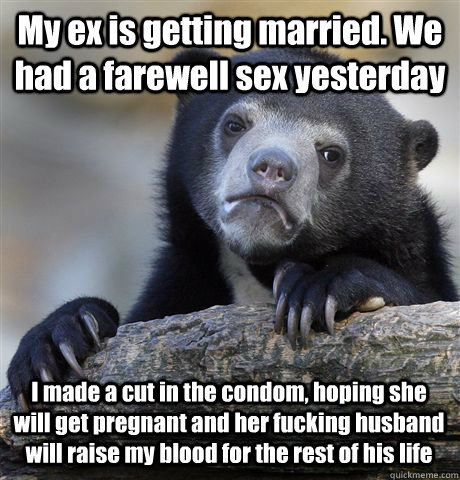 My ex is getting married. We had a farewell sex yesterday I made a cut in the condom, hoping she will get pregnant and her fucking husband will raise my blood for the rest of his life - My ex is getting married. We had a farewell sex yesterday I made a cut in the condom, hoping she will get pregnant and her fucking husband will raise my blood for the rest of his life  Confession Bear