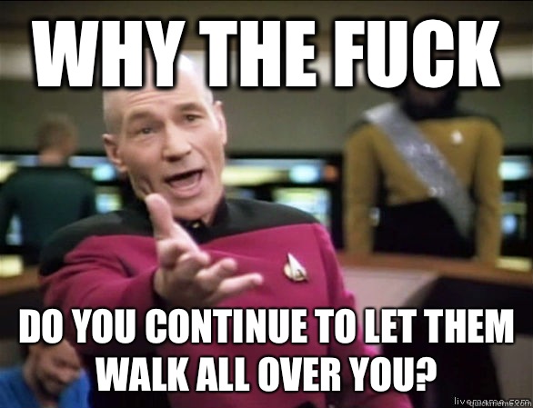 why the fuck Do you continue to let them walk all over you?  Annoyed Picard HD