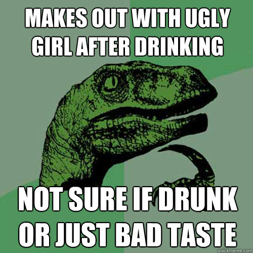 Makes out with ugly girl after drinking Not sure if drunk or just bad taste  Philosoraptor