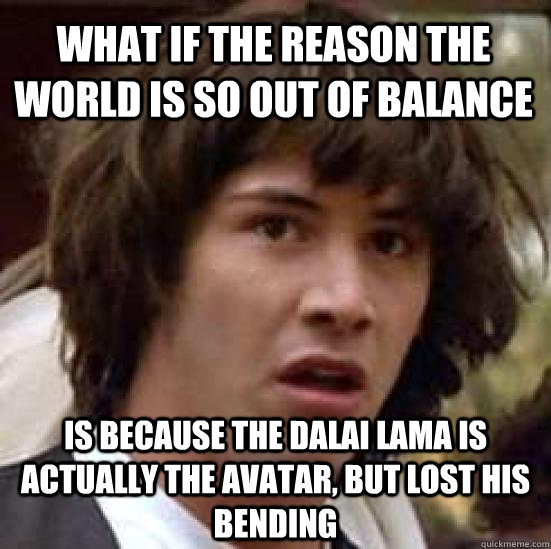 what if the reason the world is so out of balance  is because the dalai lama is actually the avatar, but lost his bending  conspiracy keanu