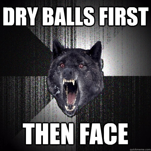 Dry balls first Then face  Insanity Wolf