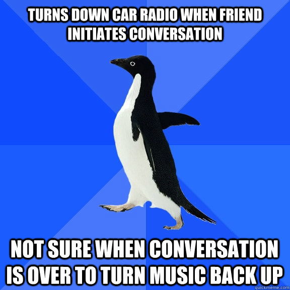 Turns down car radio when friend initiates conversation not sure when conversation is over to turn music back up  Socially Awkward Penguin