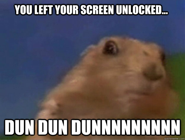 You left your screen unlocked... Dun dun dunnnnnnnnn  