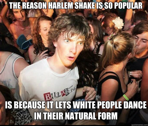 The reason Harlem Shake is so popular is because it lets white people dance in their natural form  SUDDEN REALISATION