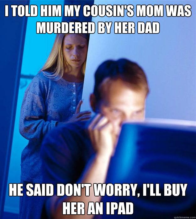 I told him my cousin's mom was murdered by her dad He said don't worry, I'll buy her an iPad  Redditors Wife