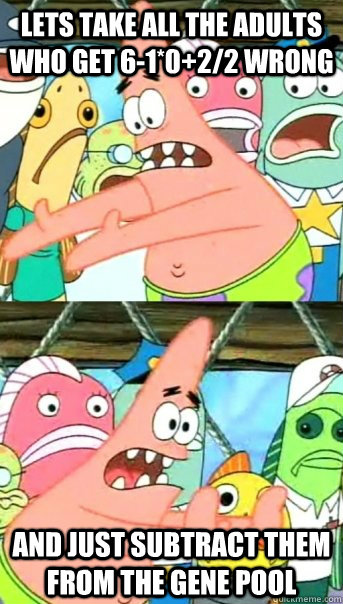 lets take all the adults who get 6-1*0+2/2 wrong and just subtract them from the gene pool  Push it somewhere else Patrick