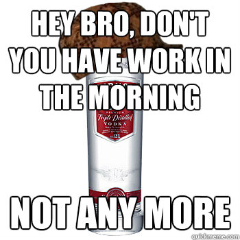 Hey bro, don't you have work in the morning Not any more - Hey bro, don't you have work in the morning Not any more  Scumbag Alcohol