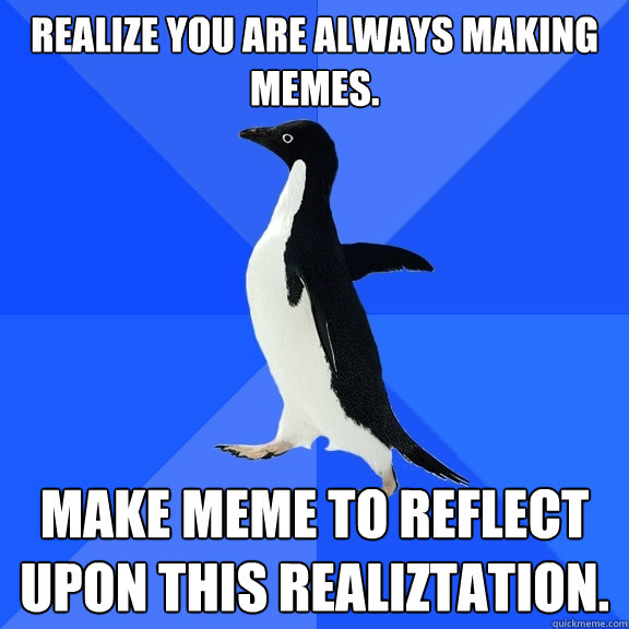 realize you are always making memes. make meme to reflect upon this realiztation.  Socially Awkward Penguin