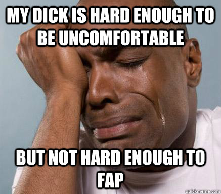 My dick is hard enough to be uncomfortable  but not hard enough to fap   First World Guy Problems