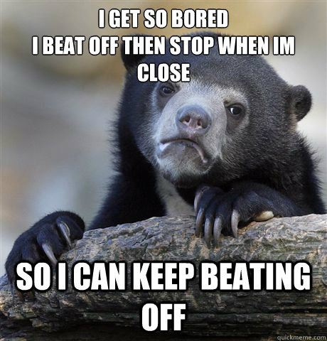 i get so bored
I beat off then stop when im close so i can keep beating off  Confession Bear