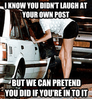 I know you didn't laugh at your own post but we can pretend you did if you're in to it  Karma Whore