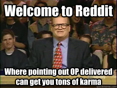 Welcome to Reddit Where pointing out OP delivered can get you tons of karma  Its time to play drew carey